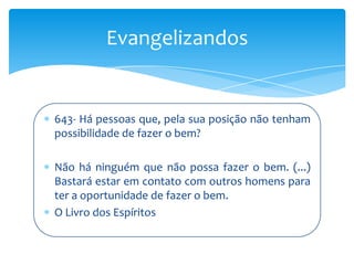 Evangelizandos


643- Há pessoas que, pela sua posição não tenham
possibilidade de fazer o bem?

Não há ninguém que não possa fazer o bem. (...)
Bastará estar em contato com outros homens para
ter a oportunidade de fazer o bem.
O Livro dos Espíritos
 