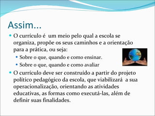 Assim... O currículo é  um meio pelo qual a escola se organiza, propõe os seus caminhos e a orientação para a prática, ou seja: Sobre o que, quando e como ensinar. Sobre o que, quando e como avaliar  O currículo deve ser construído a partir do projeto político pedagógico da escola, que viabilizará  a sua operacionalização, orientando as atividades educativas, as formas como executá-las, além de definir suas finalidades. 