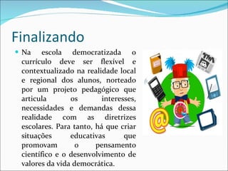 Finalizando Na escola democratizada o currículo deve ser flexível e contextualizado na realidade local e regional dos alunos, norteado por um projeto pedagógico que articula os interesses, necessidades e demandas dessa realidade com as diretrizes escolares. Para tanto, há que criar situações educativas que promovam o pensamento científico e o desenvolvimento de valores da vida democrática. 