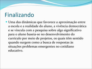 Finalizando Uma das dinâmicas que favorece a aproximação entre a escola e a realidade do aluno, a vivência democrática e se vincula com a pesquisa sobre algo significativo para o aluno baseia-se no desenvolvimento do currículo por meio de projetos, os quais têm sentido quando surgem como a busca de respostas às situações problemas emergentes no cotidiano educativo. 