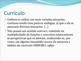 Currículo Embora se utilize nas mais variadas situações, continua sendo uma palavra ambígua, já que a ela se associam diversas intenções. [...] Não possui um sentido unívoco, existindo na multiplicidade de funções e conceitos relativamente às perspectivas que se adotam, traduzindo-se, por vezes, em alguma inexatidão acerca da natureza e âmbito do currículo (RIBEIRO, 1989) 