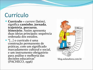 Currículo Currículo  =  currere  (latim), significa  caminho ,  jornada ,  trajetória ,  percurso ,  itinerário . Assim apresenta duas ideias principais: sequência ordenada dos estudos. “ [...] o currículo é uma construção permanente de práticas, com um significado marcadamente cultural e social, e um instrumento obrigatório para análise e melhoria das decisões educativas” (PACHECO, 1996) blog.aulanahora.com.br 
