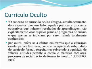 Currículo Oculto “ O conceito de currículo oculto designa, simultaneamente, dois aspectos: por um lado, aquelas práticas e processos educativos que induzem resultados de aprendizagem não explicitamente visados pelos planos e programas de ensino e que apenas se indiciam, por serem ainda totalmente conhecidos;  por outro, refere-se a efeitos educativos que a educação escolar parece favorecer, como uma espécie de subproduto do currículo formal, respeitantes sobretudo à aquisição de valores, atitudes perante a escola e matérias escolares, processos de socialização, de formação moral...” (RIBEIRO, 1990) 