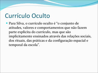 Currículo Oculto Para Silva, o currículo oculto é “o conjunto de atitudes, valores e comportamentos que não fazem parte explícita do currículo, mas que são implicitamente ensinados através das relações sociais, dos rituais, das práticas e da configuração espacial e temporal da escola”.  