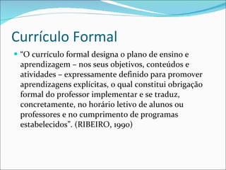 Currículo Formal “ O currículo formal designa o plano de ensino e aprendizagem – nos seus objetivos, conteúdos e atividades – expressamente definido para promover aprendizagens explícitas, o qual constitui obrigação formal do professor implementar e se traduz, concretamente, no horário letivo de alunos ou professores e no cumprimento de programas estabelecidos”. (RIBEIRO, 1990) 