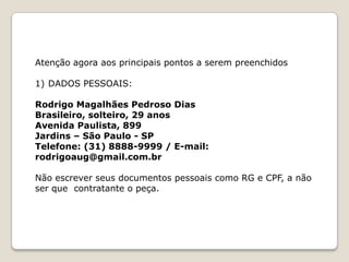 Atenção agora aos principais pontos a serem preenchidos

1) DADOS PESSOAIS:

Rodrigo Magalhães Pedroso Dias
Brasileiro, solteiro, 29 anos
Avenida Paulista, 899
Jardins – São Paulo - SP
Telefone: (31) 8888-9999 / E-mail:
rodrigoaug@gmail.com.br

Não escrever seus documentos pessoais como RG e CPF, a não
ser que contratante o peça.
 