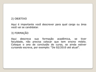 2) OBJETIVO

Aqui é importante você descrever para qual cargo ou área
você vai se candidatar.

3) FORMAÇÃO

Aqui   descreva   sua    formação   acadêmica,   se    tiver
faculdade, não precisa colocar que tem ensino médio.
Coloque o ano de conclusão de curso, se ainda estiver
cursando escreva, por exemplo: “De 02/2010 até atual”.
 