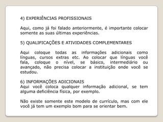 4) EXPERIÊNCIAS PROFISSIONAIS

Aqui, como já foi falado anteriormente, é importante colocar
somente as suas últimas experiências.

5) QUALIFICAÇÕES E ATIVIDADES COMPLEMENTARES

Aqui coloque      todas as informações adicionais como
línguas, cursos    extras etc. Ao colocar que línguas você
fala, coloque      o nível, se básico, intermediário ou
avançado, não     precisa colocar a instituição onde você se
estudou.

6) INFORMAÇÕES ADICIONAIS
Aqui você coloca qualquer informação adicional, se tem
alguma deficiência física, por exemplo.

Não existe somente este modelo de currículo, mas com ele
você já tem um exemplo bom para se orientar bem.
 