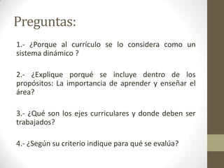 Preguntas:
1.- ¿Porque al currículo se lo considera como un
sistema dinámico ?

2.- ¿Explique porqué se incluye dentro de los
propósitos: La importancia de aprender y enseñar el
área?

3.- ¿Qué son los ejes curriculares y donde deben ser
trabajados?

4.- ¿Según su criterio indique para qué se evalúa?
 