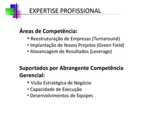 EXPERTISE PROFISSIONAL

Áreas de Competência:
   • Reestruturação de Empresas (Turnaround)
   • Implantação de Novos Projetos (Green Field)
   • Alavancagem de Resultados (Leverage)


Suportados por Abrangente Competência
Gerencial:
   • Visão Estratégica de Negócio
   • Capacidade de Execução
   • Desenvolvimentos de Equipes
 