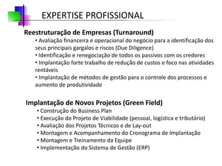 EXPERTISE PROFISSIONAL
Reestruturação de Empresas (Turnaround)
   • Avaliação financeira e operacional do negócio para a identificação dos
   seus principais gargalos e riscos (Due Diligence)
   • Identificação e renegociação de todos os passivos com os credores
   • Implantação forte trabalho de redução de custos e foco nas atividades
   rentáveis
   • Implantação de métodos de gestão para o controle dos processos e
   aumento de produtividade

Implantação de Novos Projetos (Green Field)
   • Construção do Business Plan
   • Execução do Projeto de Viabilidade (pessoal, logística e tributário)
   • Avaliação dos Projetos Técnicos e de Lay-out
   • Montagem e Acompanhamento do Cronograma de Implantação
   • Montagem e Treinamento da Equipe
   • Implementação do Sistema de Gestão (ERP)
 