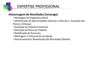 EXPERTISE PROFISSIONAL
Alavancagem de Resultados (Leverage)
   • Montagem do Diagnóstico Atual
   • Identificação de Oportunidades Externas e Internas e Avaliação dos
   Riscos e Ameaças
   • Avaliação de Impacto Financeiro
   • Definição do Plano de Trabalho
   • Redefinição de Processos
   • Montagem e Treinamento da Equipe
   • Gerenciamento e Reavaliação dos Resultados Obtidos
 