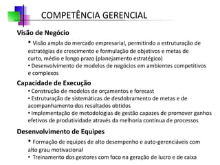 COMPETÊNCIA GERENCIAL
Visão de Negócio
   • Visão ampla do mercado empresarial, permitindo a estruturação de
   estratégias de crescimento e formulação de objetivos e metas de
   curto, médio e longo prazo (planejamento estratégico)
   • Desenvolvimento de modelos de negócios em ambientes competitivos
   e complexos
Capacidade de Execução
   • Construção de modelos de orçamentos e forecast
   • Estruturação de sistemáticas de desdobramento de metas e de
   acompanhamento dos resultados obtidos
   • Implementação de metodologias de gestão capazes de promover ganhos
   efetivos de produtividade através da melhoria contínua de processos
Desenvolvimento de Equipes
   • Formação de equipes de alto desempenho e auto-gerenciáveis com
   alto grau motivacional
   • Treinamento dos gestores com foco na geração de lucro e de caixa
 