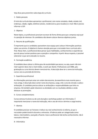 Veja dicas para preencher cada etapa do currículo:
1 - Dados pessoais
O início do currículo deve apresentar o profissional, com nome completo, idade, estado civil,
endereço, cidade, região, telefone (celular, residencial ou para recados) e e-mail. Não é preciso
informar o CEP.
2 - Objetivo
Neste tópico, os profissionais precisam escrever de forma direta para que a empresa veja qual
é a posição de interesse. Os candidatos não devem colocar diversos objetivos juntos.
3 - Resumo de qualificações
É importante que os candidatos aproveitem esse espaço para colocar informações positivas
sobre sua carreira. O objetivo é chamar atenção para que o recrutador leia o currículo até o
final. Nesse item, o profissional deve pensar quais habilidades, conhecimentos e experiências
que ele possui seriam positivos para a posição e companhia. A partir dessa resposta, é possível
selecionar o que será colocado no resumo.
4 - Formação acadêmica
O candidato deve colocar o último grau de escolaridade que possui, ou seja, quem não tem
nível superior deve citar o nível médio, e assim por diante. Profissionais com MBA, pós-
graduação ou curso técnico devem mencioná-los. A descrição deve ter o nome da instituição,
curso e ano ou previsão de término.
5 - Experiência profissional
As informações precisam estar em ordem decrescente, da exoeriência mais recente para a
mais antiga. A descrição deve conter nome da empresa, cargo, mês e ano de entrada e saída e
atribuições. O candidato precisa colocar as atribuições e responsabilidades que tinha na
empresa. Ele também pode relacionar as atividades com os resultados obtidos e ainda
destacar as promoções.
6 - Cursos complementares
Cursos extracurriculares ou de curta duração e workshops podem ser informados. É
importante mencionar o nome da instituição, mês e ano de início e término e carga horária.
7 - Idiomas
O candidato precisar ser honesto e indicar seu real conhecimento no idioma, já que o
recrutador poderá testá-lo durante a entrevista. A fluência pode ser categorizada como:
básico, intermediário, avançado e fluente. Caso o profissional não tenha conhecimento, não é
necessário informar.
8 - Informática
 