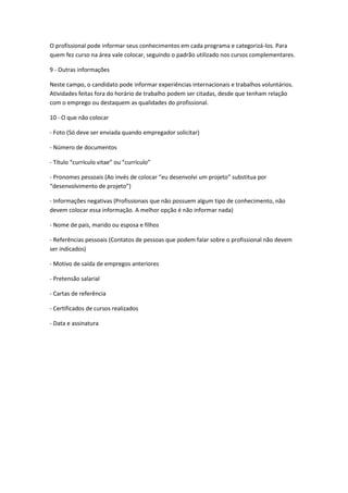 O profissional pode informar seus conhecimentos em cada programa e categorizá-los. Para
quem fez curso na área vale colocar, seguindo o padrão utilizado nos cursos complementares.
9 - Outras informações
Neste campo, o candidato pode informar experiências internacionais e trabalhos voluntários.
Atividades feitas fora do horário de trabalho podem ser citadas, desde que tenham relação
com o emprego ou destaquem as qualidades do profissional.
10 - O que não colocar
- Foto (Só deve ser enviada quando empregador solicitar)
- Número de documentos
- Título “currículo vitae” ou “currículo”
- Pronomes pessoais (Ao invés de colocar “eu desenvolvi um projeto” substitua por
“desenvolvimento de projeto”)
- Informações negativas (Profissionais que não possuem algum tipo de conhecimento, não
devem colocar essa informação. A melhor opção é não informar nada)
- Nome de pais, marido ou esposa e filhos
- Referências pessoais (Contatos de pessoas que podem falar sobre o profissional não devem
ser indicados)
- Motivo de saída de empregos anteriores
- Pretensão salarial
- Cartas de referência
- Certificados de cursos realizados
- Data e assinatura
 