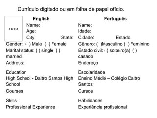 English Português
Name: Name:
Age: Idade:
City: State: Cidade: Estado:
Gender: ( ) Male ( ) Female Gênero: ( )Masculino ( ) Feminino
Marital status: ( ) single ( )
married
Estado civil: ( ) solteiro(a) ( )
casado
Address: Endereço
Education
High School - Daltro Santos High
School
Escolaridade
Ensino Médio – Colégio Daltro
Santos
Courses Cursos
Skills Habilidades
Professional Experience Experiência profissional
FOTO
Currículo digitado ou em folha de papel ofício.
 