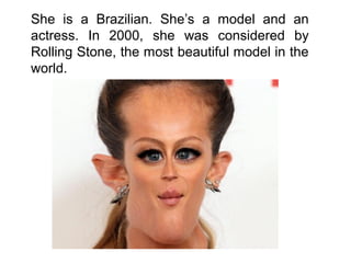 She is a Brazilian. She’s a model and an
actress. In 2000, she was considered by
Rolling Stone, the most beautiful model in the
world.
 