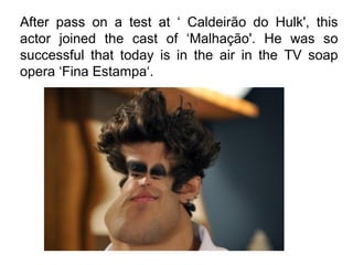 After pass on a test at ‘ Caldeirão do Hulk', this
actor joined the cast of ‘Malhação'. He was so
successful that today is in the air in the TV soap
opera ‘Fina Estampa‘.
 