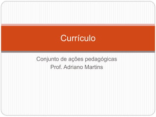 Currículo 
Conjunto de ações pedagógicas 
Prof. Adriano Martins 
 
