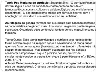 Teoria Pós Moderna do currículo: Segundo Silva, “O currículo Pósmoderno 
deverá seguir a cena da sociedade contemporânea da vida em 
termos políticos, sociais, culturais e epistemológicos que é nitidamente 
descentrada”. O pós-modernismo propõe um currículo flexível com a 
adaptação do indivíduo a sua realidade e ao seu cotidiano. 
As relações de gênero afirmam que o currículo está baseado conforme 
as características do gênero masculino sendo um grande problema para a 
sociedade. O currículo deve contemplar tanto o gênero masculino como o 
feminino. 
Teoria Queer: Essa teoria incentiva que o currículo seja repassado de 
forma correta no que diz respeito sobre a sexualidade. “A teoria queer 
quer nos fazer pensar queer (homossexual, mas também diferente) e não 
straight (heterossexual, mas também quadrado): ela nos obriga a 
considerar o impensável, o que é proibido pensar, em vez de 
simplesmente considerar o pensável, o que é permitido pensar”. (SILVA, 
2007, p.107) 
A Teoria Queer entende que o currículo oficial está organizado sobre a 
ótica do heterossexual. Chama a atenção para o protesto contra discursos 
discriminatórios. 
 
