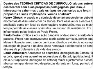 Dentro das TEORIAS CRÍTICAS DE CURRÍCULO, alguns autores destacaram com suas propostas pedagógicas, por isso, é 
interessante sabermos quais os tipos de currículos que foram 
propostos e suas implicações. Vamos analisar? 
Henry Giroux: A escola e o currículo deveriam proporcionar debates momentos de discussão com os alunos. Para esse autor a escola é 
analisada como um local de dominação e reprodução, mas ao mesmo 
tempo permite às classes oprimidas um espaço de resistência. Foi 
influenciado pelas ideias de Paulo Freire. 
Paulo Freire: Critica a educação bancária onde o aluno é visto de forma 
passiva. Freire não escreveu uma teoria sobre currículo, porém suas 
ideias influenciaram o campo curricular. Ganhou evidência no campo educação de jovens e adultos, onde nomeava a elaboração do conteúdo 
através da problemática de vida dos alunos. 
Louis Althusser: Apresenta os aparelhos ideológicos do Estado (família, 
escola, igreja) e os aparelhos repressivos do Estado (polícia, leis). Para 
ele o AIE(aparelho ideológico do estado) maior é justamente a escola abarcar um grande número de pessoas durante um longo período de 
tempo. 
 