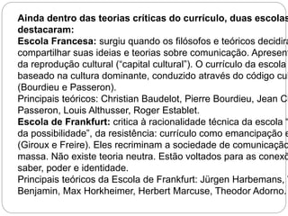 Ainda dentro das teorias críticas do currículo, duas escolas destacaram: 
Escola Francesa: surgiu quando os filósofos e teóricos decidiram 
compartilhar suas ideias e teorias sobre comunicação. Apresenta da reprodução cultural (“capital cultural”). O currículo da escola baseado na cultura dominante, conduzido através do código cultural 
(Bourdieu e Passeron). 
Principais teóricos: Christian Baudelot, Pierre Bourdieu, Jean Claude 
Passeron, Louis Althusser, Roger Establet. 
Escola de Frankfurt: critica à racionalidade técnica da escola “da possibilidade”, da resistência: currículo como emancipação e (Giroux e Freire). Eles recriminam a sociedade de comunicação massa. Não existe teoria neutra. Estão voltados para as conexões saber, poder e identidade. 
Principais teóricos da Escola de Frankfurt: Jürgen Harbemans, Walter 
Benjamin, Max Horkheimer, Herbert Marcuse, Theodor Adorno. 
 