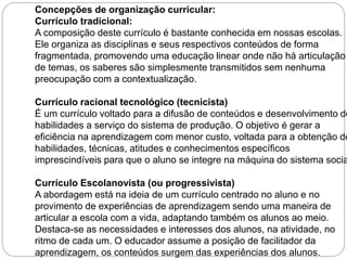 Concepções de organização curricular: 
Currículo tradicional: 
A composição deste currículo é bastante conhecida em nossas escolas. 
Ele organiza as disciplinas e seus respectivos conteúdos de forma 
fragmentada, promovendo uma educação linear onde não há articulação 
de temas, os saberes são simplesmente transmitidos sem nenhuma 
preocupação com a contextualização. 
Currículo racional tecnológico (tecnicista) 
É um currículo voltado para a difusão de conteúdos e desenvolvimento de 
habilidades a serviço do sistema de produção. O objetivo é gerar a 
eficiência na aprendizagem com menor custo, voltada para a obtenção de 
habilidades, técnicas, atitudes e conhecimentos específicos 
imprescindíveis para que o aluno se integre na máquina do sistema social. 
Currículo Escolanovista (ou progressivista) 
A abordagem está na ideia de um currículo centrado no aluno e no 
provimento de experiências de aprendizagem sendo uma maneira de 
articular a escola com a vida, adaptando também os alunos ao meio. 
Destaca-se as necessidades e interesses dos alunos, na atividade, no 
ritmo de cada um. O educador assume a posição de facilitador da 
aprendizagem, os conteúdos surgem das experiências dos alunos. 
 