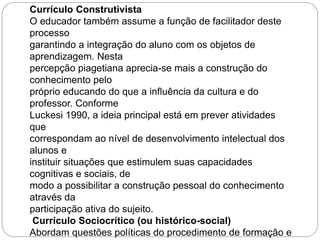 Currículo Construtivista 
O educador também assume a função de facilitador deste 
processo 
garantindo a integração do aluno com os objetos de 
aprendizagem. Nesta 
percepção piagetiana aprecia-se mais a construção do 
conhecimento pelo 
próprio educando do que a influência da cultura e do 
professor. Conforme 
Luckesi 1990, a ideia principal está em prever atividades 
que 
correspondam ao nível de desenvolvimento intelectual dos 
alunos e 
instituir situações que estimulem suas capacidades 
cognitivas e sociais, de 
modo a possibilitar a construção pessoal do conhecimento 
através da 
participação ativa do sujeito. 
Currículo Sociocrítico (ou histórico-social) 
Abordam questões políticas do procedimento de formação e 
 
