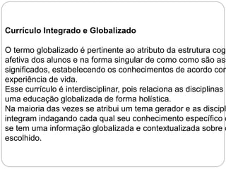 Currículo Integrado e Globalizado 
O termo globalizado é pertinente ao atributo da estrutura cognitiva afetiva dos alunos e na forma singular de como como são assimilados significados, estabelecendo os conhecimentos de acordo com experiência de vida. 
Esse currículo é interdisciplinar, pois relaciona as disciplinas promovendo 
uma educação globalizada de forma holística. 
Na maioria das vezes se atribui um tema gerador e as disciplinas integram indagando cada qual seu conhecimento específico o se tem uma informação globalizada e contextualizada sobre o escolhido. 
 