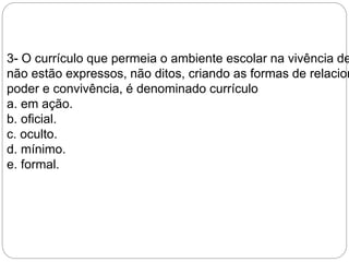 3- O currículo que permeia o ambiente escolar na vivência de não estão expressos, não ditos, criando as formas de relacionamento, 
poder e convivência, é denominado currículo 
a. em ação. 
b. oficial. 
c. oculto. 
d. mínimo. 
e. formal. 
 