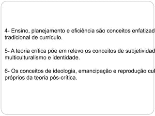 4- Ensino, planejamento e eficiência são conceitos enfatizados tradicional de currículo. 
5- A teoria crítica põe em relevo os conceitos de subjetividade, 
multiculturalismo e identidade. 
6- Os conceitos de ideologia, emancipação e reprodução cultural próprios da teoria pós-crítica. 
 