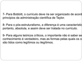 7- Para Bobbitt, o currículo deve ria ser organizado de acordo princípios da administração científica de Taylor. 
8- Para o pós-estruturalismo, a diferença é uma característica portanto, absoluta, e assim deve ser tratada no currículo. 
9- Para alguns teóricos críticos, o importante não é saber se conhecimento é verdadeiro, mas as formas pelas quais os conhecimentos 
são tidos como legítimos ou ilegítimos. 
 