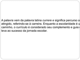A palavra vem da palavra latina currere e significa percurso a atingido, referindo-se à carreira. Enquanto a escolaridade é um 
caminho, o currículo é considerado seu complemento e guia que 
leva ao sucesso da jornada escolar. 
 