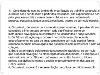 11- Considerando que, no âmbito da organização do trabalho da escola, o 
currículo pode ser definido a partir dos resultados, das experiências e dos 
princípios essenciais a serem desenvolvidos em uma determinada 
proposta educativa, julgue os próximos itens, acerca do currículo escolar. 
a. O currículo, de acordo com as teorias pós-modernas, é passível de ser 
concebido e interpretado como um todo significativo, como um 
instrumento privilegiado de construção de identidades e subjetividades. 
b. Os fatos e situações que ocorrem no cotidiano escolar e, mais 
especificamente, na sala de aula, compõem o currículo escolar formal, 
realizado por meio das relações dos estudantes com o professor e com os 
colegas. 
c. Entre os principais defensores da concepção tradicional de currículo, 
que propõem privilegiar, na elaboração desse documento, a eficiência e a 
racionalidade burocrática em detrimento do caráter histórico, ético e 
político das ações humanas e sociais e do conhecimento, destaca-se 
Henry Giroux. 
d. O currículo escolar é a representação da cultura no cotidiano escolar. 
. 
 