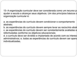 13- A organização curricular deve ser considerada como um recurso para 
ajudar a escola a alcançar seus objetivos. Um dos princípios básicos da 
organização curricular é: 
a. as experiências do currículo devem condicionar o comportamento 
abstrato; 
b. as experiências do currículo devem sempre levar ao raciocínio abstrato; 
c. as experiências do currículo devem ser constantemente avaliadas e 
reformuladas conforme os objetivos educacionais; 
d. o currículo deve ser dividido e implantado de acordo com os interesses 
administrativos; e. todas as experiências do currículo devem ser apenas 
individualizadas. 
 