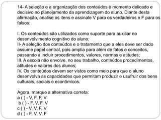 14- A seleção e a organização dos conteúdos é momento delicado e 
decisivo no planejamento da aprendizagem do aluno. Diante desta 
afirmação, analise os itens e assinale V para os verdadeiros e F para os 
falsos: 
I. Os conteúdos são utilizados como suporte para auxiliar no 
desenvolvimento cognitivo do aluno; 
II- A seleção dos conteúdos e o tratamento que a eles deve ser dado 
assume papel central, pois amplia para além de fatos e conceitos, 
passando a incluir procedimentos, valores, normas e atitudes; 
III. A escola não envolve, no seu trabalho, conteúdos procedimentos, 
atitudes e valores dos alunos; 
IV. Os conteúdos devem ser vistos como meio para que o aluno 
desenvolva as capacidades que permitam produzir e usufruir dos bens 
culturais, sociais e econômicos. 
Agora, marque a alternativa correta: 
a ( ) - V, F, F, V 
b ( ) - F, V, F, V 
c ( ) - V, V, F, V 
d ( ) - F, V, V, F 
 