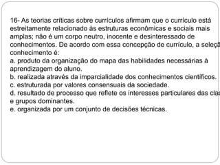 16- As teorias críticas sobre currículos afirmam que o currículo está 
estreitamente relacionado às estruturas econômicas e sociais mais 
amplas; não é um corpo neutro, inocente e desinteressado de 
conhecimentos. De acordo com essa concepção de currículo, a seleção conhecimento é: 
a. produto da organização do mapa das habilidades necessárias à 
aprendizagem do aluno. 
b. realizada através da imparcialidade dos conhecimentos científicos. 
c. estruturada por valores consensuais da sociedade. 
d. resultado de processo que reflete os interesses particulares das classes 
e grupos dominantes. 
e. organizada por um conjunto de decisões técnicas. 
 