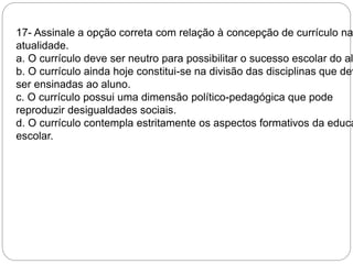 17- Assinale a opção correta com relação à concepção de currículo na 
atualidade. 
a. O currículo deve ser neutro para possibilitar o sucesso escolar do aluno. 
b. O currículo ainda hoje constitui-se na divisão das disciplinas que devem 
ser ensinadas ao aluno. 
c. O currículo possui uma dimensão político-pedagógica que pode 
reproduzir desigualdades sociais. 
d. O currículo contempla estritamente os aspectos formativos da educação 
escolar. 
 