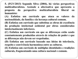 5. (FGV/2013) Segundo Silva (2004), há várias perspectivas 
multiculturalistas. Assinale a alternativa que apresenta a 
proposta da perspectiva multiculturalista liberal ou 
humanista: 
(A) Enfatiza um currículo que ataca os valores da 
nacionalidade, da família e da herança cultural comum. 
(B) Enfatiza um currículo que substitua as obras de excelência 
da produção intelectual ocidental por obras consideradas 
intelectualmente inferiores. 
(C) Enfatiza um currículo em que as diferenças estão sendo 
constantemente produzidas através de relações de poder e que 
as diferenças não devem ser respeitadas. 
(D) Enfatiza um currículo baseado nas ideias de tolerância, 
respeito e convivência harmoniosa entre as culturas. 
(E) Enfatiza um currículo de múltiplas identidades e tradições 
culturais, fragmentando uma cultura nacional e comum. 
 