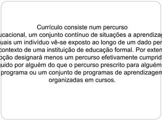 Currículo consiste num percurso 
educacional, um conjunto contínuo de situações a aprendizagem 
quais um indivíduo vê-se exposto ao longo de um dado período, 
contexto de uma instituição de educação formal. Por extensão, 
noção designará menos um percurso efetivamente cumprido seguido por alguém do que o percurso prescrito para alguém, programa ou um conjunto de programas de aprendizagem 
organizadas em cursos. 
 