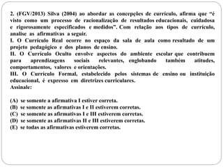 2. (FGV/2013) Silva (2004) ao abordar as concepções de currículo, afirma que “é 
visto como um processo de racionalização de resultados educacionais, cuidadosa 
e rigorosamente especificados e medidos”. Com relação aos tipos de currículo, 
analise as afirmativas a seguir. 
I. O Currículo Real ocorre no espaço da sala de aula como resultado de um 
projeto pedagógico e dos planos de ensino. 
II. O Currículo Oculto envolve aspectos do ambiente escolar que contribuem 
para aprendizagens sociais relevantes, englobando também atitudes, 
comportamentos, valores e orientações. 
III. O Currículo Formal, estabelecido pelos sistemas de ensino ou instituição 
educacional, é expresso em diretrizes curriculares. 
Assinale: 
(A) se somente a afirmativa I estiver correta. 
(B) se somente as afirmativas I e II estiverem corretas. 
(C) se somente as afirmativas I e III estiverem corretas. 
(D) se somente as afirmativas II e III estiverem corretas. 
(E) se todas as afirmativas estiverem corretas. 
 