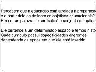 Percebem que a educação está atrelada à preparação e a partir dele se definem os objetivos educacionais? 
Em outras palavras o currículo é o conjunto de ações Ele pertence a um determinado espaço e tempo histórico. 
Cada currículo possui especificidades diferentes 
dependendo da época em que ele está inserido. 
 