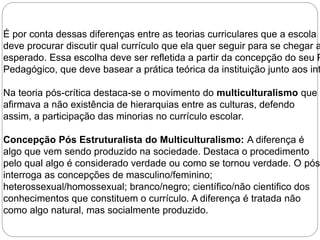É por conta dessas diferenças entre as teorias curriculares que a escola 
deve procurar discutir qual currículo que ela quer seguir para se chegar ao esperado. Essa escolha deve ser refletida a partir da concepção do seu Projeto 
Pedagógico, que deve basear a prática teórica da instituição junto aos interesses Na teoria pós-crítica destaca-se o movimento do multiculturalismo que 
afirmava a não existência de hierarquias entre as culturas, defendo 
assim, a participação das minorias no currículo escolar. 
Concepção Pós Estruturalista do Multiculturalismo: A diferença é 
algo que vem sendo produzido na sociedade. Destaca o procedimento 
pelo qual algo é considerado verdade ou como se tornou verdade. O pósestruturalismo 
interroga as concepções de masculino/feminino; 
heterossexual/homossexual; branco/negro; científico/não cientifico dos 
conhecimentos que constituem o currículo. A diferença é tratada não 
como algo natural, mas socialmente produzido. 
 