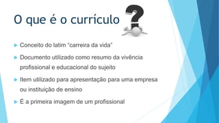 O que é o currículo 
 Conceito do latim “carreira da vida” 
 Documento utilizado como resumo da vivência 
profissional e educacional do sujeito 
 Item utilizado para apresentação para uma empresa 
ou instituição de ensino 
 É a primeira imagem de um profissional 
 