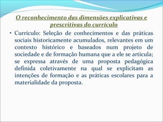 O reconhecimento das dimensões explicativas e 
prescritivas do currículo 
• Currículo: Seleção de conhecimentos e das práticas 
sociais historicamente acumulados, relevantes em um 
contexto histórico e baseados num projeto de 
sociedade e de formação humana que a ele se articula; 
se expressa através de uma proposta pedagógica 
definida coletivamente na qual se explicitam as 
intenções de formação e as práticas escolares para a 
materialidade da proposta. 
 