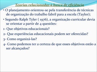 Teorias relacionadas à busca de eficiência 
• O planejamento orientou-se pela transferência de técnicas 
de organização do trabalho fabril para a escola (Taylor); 
• Segundo Ralph Tyler ( 1976), a organização curricular devia 
se orientar a partir de 4 questões: 
1- Que objetivos educacionais? 
2- Que experiências educacionais podem ser oferecidas? 
3- Como organizá-las? 
4- Como podemos ter a certeza de que esses objetivos estão a 
ser alcançados? 
 