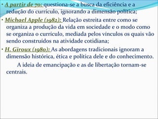 • A partir de 70: questiona-se a busca da eficiência e a 
redução do currículo, ignorando a dimensão política; 
• Michael Apple (1982): Relação estreita entre como se 
organiza a produção da vida em sociedade e o modo como 
se organiza o currículo, mediada pelos vínculos os quais vão 
sendo construídos na atividade cotidiana; 
• H. Giroux (1980): As abordagens tradicionais ignoram a 
dimensão histórica, ética e política dele e do conhecimento. 
A ideia de emancipação e as de libertação tornam-se 
centrais. 
 