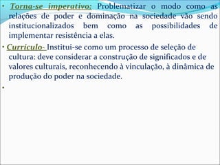 • Torna-se imperativo: Problematizar o modo como as 
relações de poder e dominação na sociedade vão sendo 
institucionalizados bem como as possibilidades de 
implementar resistência a elas. 
• Currículo- Institui-se como um processo de seleção de 
cultura: deve considerar a construção de significados e de 
valores culturais, reconhecendo à vinculação, à dinâmica de 
produção do poder na sociedade. 
• 
 