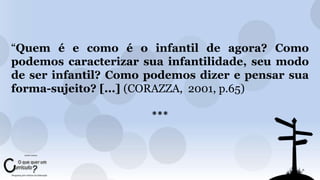 “Quem é e como é o infantil de agora? Como 
podemos caracterizar sua infantilidade, seu modo 
de ser infantil? Como podemos dizer e pensar sua 
forma-sujeito? [...] (CORAZZA, 2001, p.65) 
*** 
 