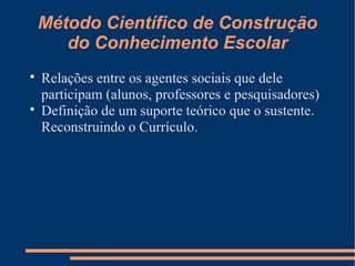 Método Científico de Construção 
do Conhecimento Escolar 
 Relações entre os agentes sociais que dele 
participam (alunos, professores e pesquisadores) 
 Definição de um suporte teórico que o sustente. 
Reconstruindo o Currículo. 
 